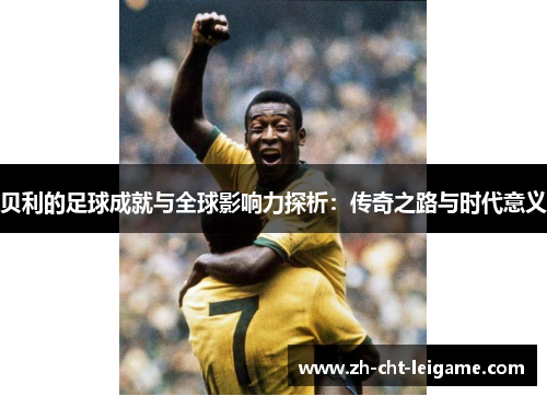 贝利的足球成就与全球影响力探析：传奇之路与时代意义