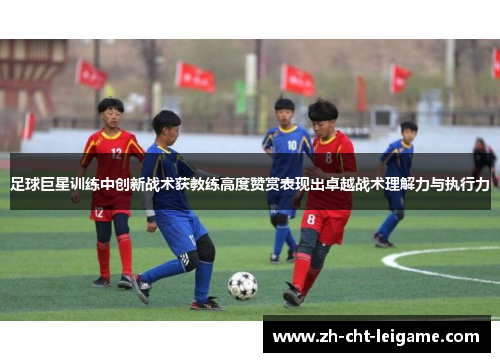 足球巨星训练中创新战术获教练高度赞赏表现出卓越战术理解力与执行力