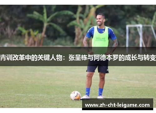 青训改革中的关键人物:张呈栋与阿德本罗的成长与转变 青训改革中的关键人物:张呈栋与阿德本罗的成长与转变