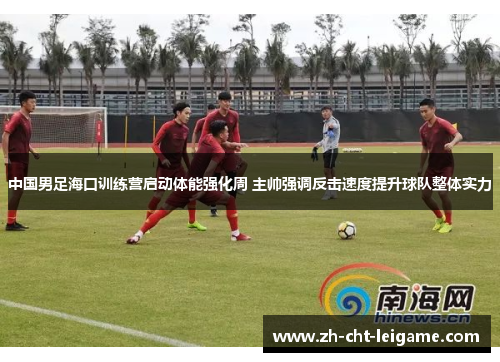 中国男足海口训练营启动体能强化周 主帅强调反击速度提升球队整体实力 中国男足海口训练营启动体能强化周 主帅强调反击速度提升球队整体实力