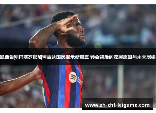 凯西告别巴塞罗那加盟吉达国民揭示新篇章 转会背后的深层原因与未来展望