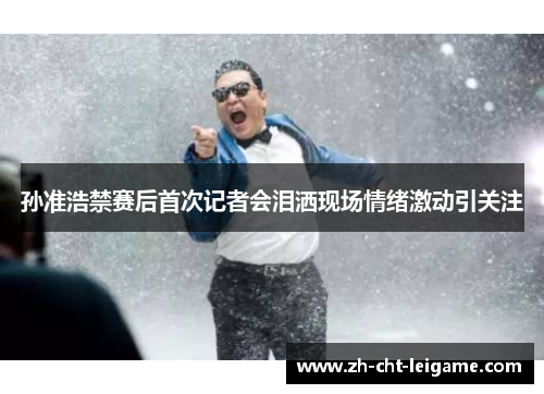 孙准浩禁赛后首次记者会泪洒现场情绪激动引关注