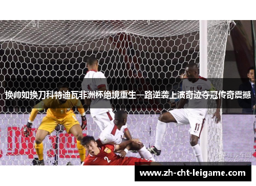 换帅如换刀科特迪瓦非洲杯绝境重生一路逆袭上演奇迹夺冠传奇震撼