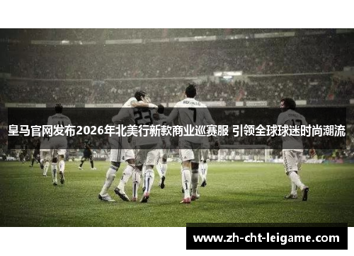 皇马官网发布2026年北美行新款商业巡赛服 引领全球球迷时尚潮流