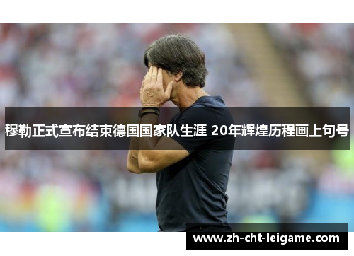 穆勒正式宣布结束德国国家队生涯 20年辉煌历程画上句号