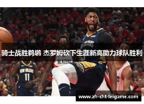 骑士战胜鹈鹕 杰罗姆砍下生涯新高助力球队胜利 骑士战胜鹈鹕 杰罗姆砍下生涯新高助力球队胜利