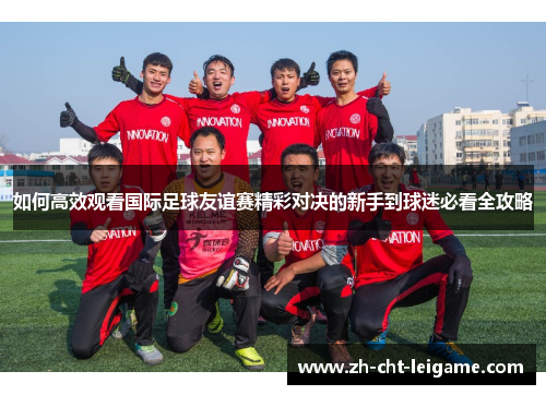 如何高效观看国际足球友谊赛精彩对决的新手到球迷必看全攻略 如何高效观看国际足球友谊赛精彩对决的新手到球迷必看全攻略
