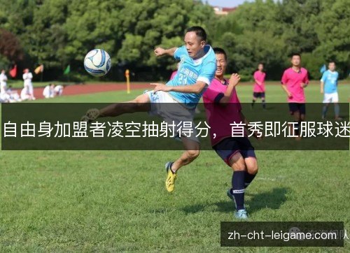 自由身加盟者凌空抽射得分,首秀即征服球迷 自由身加盟者凌空抽射得分,首秀即征服球迷